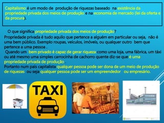 3
Capitalismo é um modo de produção de riquezas baseado na existência da
propriedade privada dos meios de produção e na economia de mercado (lei da oferta e
da procura).
O que significa propriedade privada dos meios de produção?
Propriedade privada é tudo aquilo que pertence a alguém em particular ou seja, não é
uma bem público. Exemplo roupas, veículos, imóveis, ou qualquer outro bem que
pertence a uma pessoa .
Quando um bem privado é capaz de gerar riqueza como uma loja, uma fábrica, um táxi
ou até mesmo uma simples carrocinha de cachorro quente diz-se que é uma
propriedade privada de produção .
Portanto num país capitalista qualquer pessoa pode ser dona de um meio de produção
de riquezas ou seja qualquer pessoa pode ser um empreendedor ou empresário.
 