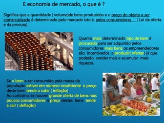 4
E economia de mercado, o que é ?
Significa que a quantidade ( volume)de bens produzidos e o preço do objeto a ser
comercializado é determinado pelo mercado isto é, pelos consumidores ( Lei da oferta
e da procura).
Quanto mais determinado tipo de bem é
procurado para ser adquirido pelos
consumidores mais bens os empreendedores
são incentivados a produzir( ofertar) já que
poderão vender mais e acumular mais
riquezas.
Se o bem a ser consumido pela massa da
população estiver em número insuficiente, o preço
deste bem tende a subir ( inflação).
Ao contrário, se houver grande oferta de bens mas
poucos consumidores o preço destes bens tende
a cair ( deflação)
 