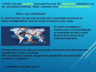 5
É o atual momento em que vivemos onde toda a humanidade encontra-se em
intensa interdependência tanto em termos econômicos como sociais.
Em termos cronológicos é
consenso, que a era da globalização
na humanidade acontece a partir
dos anos 90 do século XX em
função principalmente:
# Desenvolvimento dos meios de comunicação e transportes conectando pessoas e
intensificando os fluxo s comerciais
#Fim do socialismo e período da guerra fria, prevalecendo uma única política
econômica , o capitalismo
O Brasil é um país Capitalista que a partir dos anos 90 ( Globalização ) intensifica o uso
de uma politica econômica liberal , conhecido como Liberalismo ou Neoliberalismo.
Afinal, o que é Globalização?
E Liberalismo, você sabe o que é ?
 
