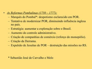 As Reformas Pombalinas (1750 – 1777): Marquês do Pombal*: despotismo esclarecido em POR. Tentativa de modernizar POR, diminuindo influência inglesa no país. Estratégia: aumentar a exploração sobre o Brasil. Aumento do controle administrativo. Criação de companhias de comércio (reforço do monopólio). Criação da Derrama. Expulsão de Jesuítas de POR – destruição das missões no RS. * Sebastião José de Carvalho e Melo 