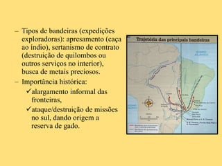 Tipos de bandeiras (expedições exploradoras): apresamento (caça ao índio), sertanismo de contrato (destruição de quilombos ou outros serviços no interior), busca de metais preciosos. Importância histórica:  alargamento informal das fronteiras,  ataque/destruição de missões no sul, dando origem a reserva de gado.   