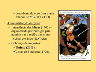 descoberta de ouro (nos atuais estados de MG, MT e GO) A administração aurífera :  Intendência das Minas (1702) – órgão criado por Portugal para administrar a região das minas. Divisão em lotes (DATAS);  Cobrança de impostos: Quinto (20%). Casas de Fundição (1720). 