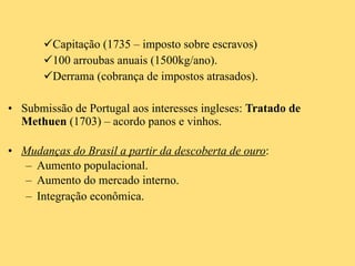 Capitação (1735 – imposto sobre escravos) 100 arroubas anuais (1500kg/ano). Derrama (cobrança de impostos atrasados).  Submissão de Portugal aos interesses ingleses:  Tratado de Methuen  (1703) – acordo panos e vinhos. Mudanças do Brasil a partir da descoberta de ouro : Aumento populacional. Aumento do mercado interno. Integração econômica. 