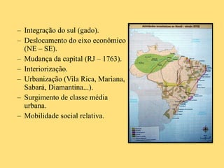 Integração do sul (gado). Deslocamento do eixo econômico (NE – SE). Mudança da capital (RJ – 1763). Interiorização. Urbanização (Vila Rica, Mariana, Sabará, Diamantina...). Surgimento de classe média urbana. Mobilidade social relativa. 