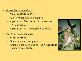 O distrito Diamantino: Maior controle de POR. Até 1740 cobrava-se o Quinto. A partir de 1740: concessão de contrato. Contratador. A partir de 1771: monopólio de POR. A arte na época do ouro: Estilo  barroco. Obras de caráter religioso. Antônio Francisco Lisboa – O  Aleijadinho  (maior representante). 