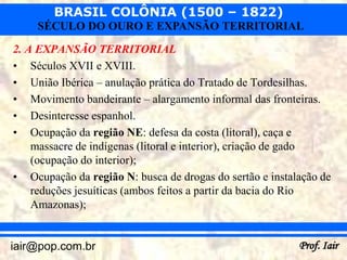 BRASIL COLÔNIA (1500 – 1822)
     SÉCULO DO OURO E EXPANSÃO TERRITORIAL
2. A EXPANSÃO TERRITORIAL
• Séculos XVII e XVIII.
• União Ibérica – anulação prática do Tratado de Tordesilhas.
• Movimento bandeirante – alargamento informal das fronteiras.
• Desinteresse espanhol.
• Ocupação da região NE: defesa da costa (litoral), caça e
    massacre de indígenas (litoral e interior), criação de gado
    (ocupação do interior);
• Ocupação da região N: busca de drogas do sertão e instalação de
    reduções jesuíticas (ambos feitos a partir da bacia do Rio
    Amazonas);


iair@pop.com.br                                           Prof. Iair
 