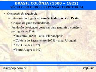 BRASIL COLÔNIA (1500 – 1822)
     SÉCULO DO OURO E EXPANSÃO TERRITORIAL
• Ocupação da região S:
   – Interesse português no comércio da Bacia do Prata.
   – Criação de gado (secundário).
   – Fundação de cidades costeiras para garantir o comércio
     português no Prata.
      Desterro (1658) – atual Florianópolis.
      Colônia do Sacramento (1678) – atual Uruguai.
      Rio Grande (1737).
      Porto Alegre (1742).




iair@pop.com.br                                               Prof. Iair
 