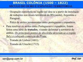 BRASIL COLÔNIA (1500 – 1822)
     SÉCULO DO OURO E EXPANSÃO TERRITORIAL
   – Ocupação espanhola na região sul deu-se a partir da instalação
      de reduções nos atuais territórios do RS (oeste), Argentina e
      Paraguai.
   – Palco de atritos permanentes entre portugueses e espanhóis.
• Para resolver os atritos entre Portugueses e espanhóis, foram
  feitos uma série de tratados, visando delimitar o território de
  ambos. Os principais pontos de discórdia deveram-se a região
  Sul e o cobiçado comércio do Prata:
   – Tratado de Lisboa (1681).
   – Tratado de Utrecht (1715).




iair@pop.com.br                                             Prof. Iair
 