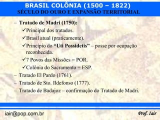 BRASIL COLÔNIA (1500 – 1822)
    SÉCULO DO OURO E EXPANSÃO TERRITORIAL
   – Tratado de Madri (1750):
      Principal dos tratados.
      Brasil atual (praticamente).
      Princípio do “Uti Possidetis” – posse por ocupação
        reconhecida.
      7 Povos das Missões = POR.
      Colônia do Sacramento = ESP.
   – Tratado El Pardo (1761).
   – Tratado de Sto. Ildefonso (1777).
   – Tratado de Badajoz – confirmação do Tratado de Madri.



iair@pop.com.br                                          Prof. Iair
 