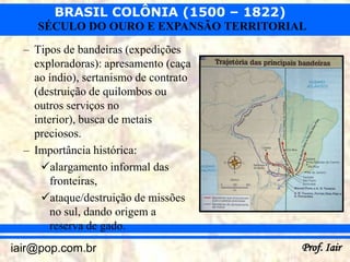 BRASIL COLÔNIA (1500 – 1822)
     SÉCULO DO OURO E EXPANSÃO TERRITORIAL
  – Tipos de bandeiras (expedições
    exploradoras): apresamento (caça
    ao índio), sertanismo de contrato
    (destruição de quilombos ou
    outros serviços no
    interior), busca de metais
    preciosos.
  – Importância histórica:
      alargamento informal das
        fronteiras,
      ataque/destruição de missões
        no sul, dando origem a
        reserva de gado.
iair@pop.com.br                          Prof. Iair
 