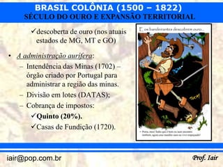 BRASIL COLÔNIA (1500 – 1822)
     SÉCULO DO OURO E EXPANSÃO TERRITORIAL
       descoberta de ouro (nos atuais
        estados de MG, MT e GO)

• A administração aurífera:
   – Intendência das Minas (1702) –
     órgão criado por Portugal para
     administrar a região das minas.
   – Divisão em lotes (DATAS);
   – Cobrança de impostos:
      Quinto (20%).
      Casas de Fundição (1720).



iair@pop.com.br                          Prof. Iair
 
