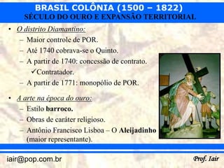 BRASIL COLÔNIA (1500 – 1822)
     SÉCULO DO OURO E EXPANSÃO TERRITORIAL
• O distrito Diamantino:
   – Maior controle de POR.
   – Até 1740 cobrava-se o Quinto.
   – A partir de 1740: concessão de contrato.
      Contratador.
   – A partir de 1771: monopólio de POR.

• A arte na época do ouro:
   – Estilo barroco.
   – Obras de caráter religioso.
   – Antônio Francisco Lisboa – O Aleijadinho
     (maior representante).

iair@pop.com.br                                 Prof. Iair
 