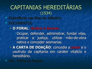 CAPITANIAS HEREDITÁRIAS  (1534) Experiência nas ilhas do atlântico. DOCUMENTOS O FORAL :  direitos e deveres. Ocupar, defender, administrar, fundar vilas, praticar a justiça, utilizar mão-de-obra nativa e conceder sesmarias. A CARTA DE DOAÇÃO : concedia a  posse  e o usufruto da capitania em caráter vitalício e hereditário. Obs.: Razões do fracasso. 