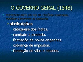 O GOVERNO GERAL (1548) REPRESENTANTE DO REI NA COLÔNIA: Centralizar, viabilizar e promover as capitanias atribuições catequese dos índios. combate a pirataria. formação de novos engenhos. cobrança de impostos. fundação de vilas e cidades. 