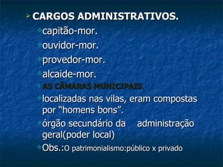 CARGOS ADMINISTRATIVOS. capitão-mor. ouvidor-mor. provedor-mor. alcaide-mor. AS CÂMARAS MUNICIPAIS . localizadas nas vilas, eram compostas por “homens bons”. órgão secundário da  administração geral(poder local) Obs.: O patrimonialismo:público x privado 