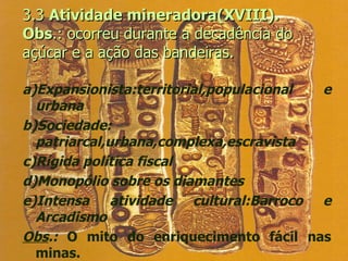 3.3  Atividade mineradora(XVIII). Obs .: ocorreu durante a decadência do açúcar e a ação das bandeiras.  a)Expansionista:territorial,populacional e urbana b)Sociedade: patriarcal,urbana,complexa,escravista c)Rígida política fiscal d)Monopólio sobre os diamantes e)Intensa atividade cultural:Barroco e Arcadismo Obs .:  O mito do enriquecimento fácil nas minas. 