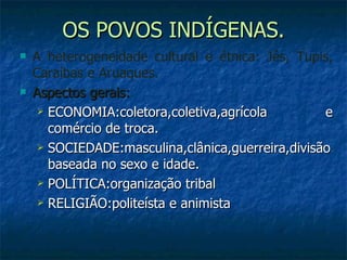 OS POVOS INDÍGENAS. A heterogeneidade cultural e étnica: Jês, Tupis, Caraíbas e Aruaques. Aspectos gerais:  ECONOMIA:coletora,coletiva,agrícola e comércio de troca. SOCIEDADE:masculina,clânica,guerreira,divisão baseada no sexo e idade. POLÍTICA:organização tribal RELIGIÃO:politeísta e animista 