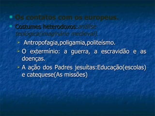 Os contatos com os europeus. Costumes heterodoxos: análise teológica(imaginário medieval). Antropofagia,poligamia,politeísmo. O extermínio: a guerra, a escravidão e as doenças. A ação dos Padres jesuítas:Educação(escolas) e catequese(As missões) 