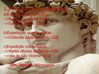 1.3.Presença das expedições a)Expedições exploradoras – >Gaspar de Lemos-1501 – >Gonçalo Coelho-1503 b)Expedições guarda-costas – >Cristovão Jacques-1516/1526 c)Expedição colonizadora – >Martin Afonso de Souza-1530 – >Vila de São Vicente-1532 Obs.: ameaça  estrangeira 