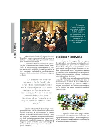 “Enquanto a
                                                                                                  Portugal se lançava
                                                                                                 pelo mundo em busca
                                                                                                    de ouro e outros
                                                                                                 conversos, a Holanda
                                                                                                  se desenvolvia com
                                                                                                formas alternativas de
                                                                                                     exploração do
                                                                                                comércio e empréstimo
                                                                                                      de capitais”.
Brasil Colônia




                         Legalmente a colônia era obrigada ao consumo
                 de produtos trazidos exclusivamente pela metrópole. A     OS ÍNDIOS E A ESCRAVIDÃO
                 pirataria e o contrabando eram rigorosamente punidos
                 pelos fiscais reais de Portugal.                                   A mão-de-obra era peça chave do esquema
                         A colônia era obrigada a desenvolver a produ-     de exploração. A necessidade de recrutar trabalho para
                 ção para o consumo externo, tornando-se mera forne-       a lavoura de cana-de-açúcar levou os colonos a inva-
                 cedora de gêneros tropicais e matéria-prima. A exis-      direm aldeias, subjugando pela força milhares de indí-
                 tência de grandes latifúndios ligava-se diretamente a     genas. Quem conseguia escapar embrenhava-se pela
                 esses interesses. A implantação do engenho açucareiro     mata, fugindo para as regiões mais distantes. Os índi-
                 exigia um alto investimento, inviabilizando a pequena     os capturados eram obrigados a aceitar a escravidão.
                 produção.                                                 Acuados, entregavam-se aos colonos, escolhendo a
                                                                           escravidão em lugar da morte.
                                                                                   Na Bahia foram apresados centenas de índios,
                         “Os homens e as mulheres                          conduzidos em seguida aos engenhos, nas áreas de
                     (de uma tribo do Brasil) são                          plantio da cana-de-açúcar. A visão defendida pela
                                                                           historiografia tradicional, que alegava a indolência
                   fortes e bem conformados como                           indígena, é desmentida pela realidade de várias regi-
                  nós. Comem algumas vezes carne                           ões da colônia, que usaram basicamente os índios
                                                                           como escravos.
                    humana, porém somente a de
                  seus inimigos. Não os comem nos
                       campos de batalhas, nem
                   tampouco vivos. Despedaçam o
                  corpo e repartem entre os vence-
                               dores.”

                         Por outro lado, a ambição da monarquia portu-
                 guesa contrastava com a debilidade em gerenciar os
                 recursos financeiros. Os gastos altíssimos da corte e a
                 ausência de produção manufatureira tornaram Portu-               Na região sul durante muito tempo, os índios
                 gal, refém dos países mais ricos do continente euro-      escravos foram esmagadora maioria, contrastando com
                 peu. Se de um lado sugavam a colônia, eram de outro,      o pequeno número de negros. A reduzida produção
                 submissos à vontade dos banqueiros holandeses. A          de São Vicente não compensava o investimento inicial
                 burguesia lusitana contentou-se no final com o papel      de aquisição do escravo africano.
                 de intermediária, apenas repassando o açúcar aos es-
                 pertos holandeses.
 