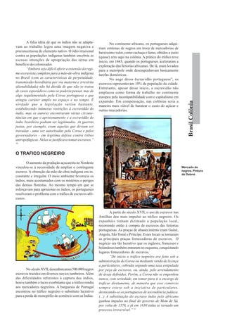 A falsa idéia de que os índios não se adapta-             No continente africano, os portugueses adqui-
vam ao trabalho legou uma imagem negativa e               riam centenas de negros em troca de mercadorias de
preconceituosa do elemento nativo. O ódio irracional      baixíssimo valor, como cachaça e fumo, obtidos a custo
contra as populações indígenas também encobria as         (quase) zero aqui na colônia. A prática do tráfico teve
escusas intenções de apropriação das terras em            inicio, em 1445, quando os portugueses aceleraram a
benefício do colonizador.                                 exploração das feitorias africanas. De lá, eram levados
        “Embora seja difícil aferir a extensão do regi-   para a metrópole onde desempenhavam basicamente
me escravista completo para a mão-de-obra indígena        tarefas domésticas.
no Brasil (com as características de perpetuidade,                No auge dessa ëscravidão portuguesa”, os
transmissão hereditária por via materna e irrestrita      escravos representavam 10% da população da cidade.
alienabilidade) não há dúvida de que não se tratou        Entretanto, apesar desse início, a escravidão não
de casos esporádicos como se poderia pensar, mas de       emplacou como forma de trabalho no continente
algo regulamentado pela Coroa portuguesa e que            europeu pela incompatibilidade com o capitalismo em
atingiu caráter amplo no espaço e no tempo. É             expansão. Em compensação, nas colônias seria a




                                                                                                                        Brasil Colônia
verdade que a legislação variou bastante,                 maneira mais viável de baratear o custo do açúcar e
estabelecendo inúmeras restrições à escravidão do         outras mercadorias.
índio, mas os autores encontraram várias circuns-
tâncias em que o aprisionamento e a escravidão do
índio brasileiro podiam ser legitimados. As guerras
justas, por exemplo, eram aquelas que deviam ser
travadas - uma vez autorizadas pela Coroa e pelos
governadores - em legítima defesa contra tribos
antropofágicas. Nelas se justificava tomar escravos.”
10



O TRAFICO NEGREIRO

        O aumento da produção açucareira no Nordeste
vinculou-se à necessidade de ampliar o contingente                                                                  Mercado de
escravo. A obtenção da mão-de-obra indígena era in-                                                                 negros. Pintura
                                                                                                                    de Debret
constante e irregular. O meio ambiente favorecia os
índios, mais acostumados com os mistérios e perigos
das densas florestas. Ao mesmo tempo em que se
esforçavam para aprisionar os índios, os portugueses
resolveram o problema com o tráfico de escravos afri-
canos.


                                                                  A partir do século XVII, o uso de escravos nas
                                                          Antilhas deu mais impulso ao tráfico negreiro. Os
                                                          espanhóis tinham dizimado a população local,
                                                          recorrendo então à compra de escravos das feitorias
                                                          portuguesas. As praças de abastecimento eram Guiné,
                                                          Angola, São Tomé e Príncipe. Esses locais se tornaram
                                                          as principais praças fornecedoras de escravos. O
                                                          negócio era tão lucrativo que os ingleses, franceses e
                                                          holandeses também entraram no esquema, conquistando
                                                          lugares fornecedores de escravos.
                                                                  “De início o tráfico negreiro era feito sob a
                                                          administração da Coroa ou mediante venda de licença
                                                          a particulares, cobrada segundo uma taxa estipulada
        No século XVII, desembarcaram 500.000 negros      por peça de escravos, ou, ainda, pelo arrendamento
escravos trazidos em diversos navios tumbeiros. Além      de áreas definidas. Porém, a Coroa não se empenhou
das dificuldades referentes à captura dos índios,         nunca, com seriedade, em tomar para si o encargo de
houve também o lucro exorbitante que a tráfico rendia     traficar diretamente, de maneira que esse comércio
aos mercadores negreiros. A burguesia de Portugal         sempre esteve sob a iniciativa de particulares,
encontrou no tráfico negreiro o substituto lucrativo      destacando-se os portugueses de ascendência judáica.
para a perda do monopólio do comércio com as Índias.      (...) A substituição do escravo índio pelo africano
                                                          ganhou impulso no final do governo de Mem de Sá,
                                                          por volta de 1570, e já em 1630 tinha se tornado um
                                                          processo irreversível.” 11
 
