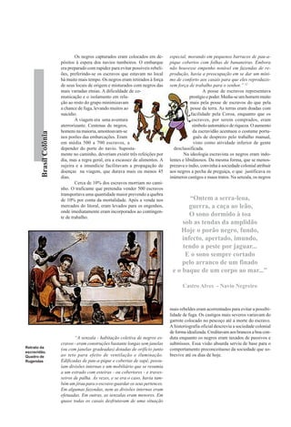 Os negros capturados eram colocados em de-        especial, morando em pequenos barracos de pau-a-
                         pósitos à espera dos navios tumbeiros. O embarque         pique cobertos com folhas de bananeiras. Embora
                         era preparado com rapidez para evitar possíveis rebeli-   não houvesse empenho notável em fazendas de re-
                         ões, preferindo-se os escravos que estavam no local       produção, havia a preocupação em se dar um míni-
                         há muito mais tempo. Os negros eram retirados à força     mo de conforto aos casais para que eles reproduzis-
                         de seus locais de origem e misturados com negros das      sem força de trabalho para o senhor.” 12
                         mais variadas etnias. A dificuldade de co-                                    A posse de escravos representava
                         municação e o isolamento em rela-                                     prestígio e poder. Media-se um homem muito
                         ção ao resto do grupo minimizavam                                     mais pela posse de escravos do que pela
                         a chance de fuga, levando muitos ao                                   posse da terra. As terras eram doadas com
                         suicídio.                                                              facilidade pela Coroa, enquanto que os
                                 A viagem era uma aventura                                      escravos, por serem comprados, eram
                         aterrorizante. Centenas de negros,                                      símbolo automático de riqueza. O aumento
                         homens na maioria, amontoavam-se                                        da escravidão acentuou o costume portu-
        Brasil Colônia




                         nos porões das embarcações. Eram                                         guês de desprezo pelo trabalho manual,
                         em média 500 a 700 escravos, a                                           visto como atividade inferior de gente
                         depender do porte do navio. Suposta-                        desclassificada.
                         mente no caminho, deveriam existir três refeições por             Na ideologia escravista os negros eram indo-
                         dia, mas a regra geral, era a escassez de alimentos. A    lentes e libidinosos. Da mesma forma, que se menos-
                         sujeira e a imundície facilitavam a propagação de         prezava o índio, convinha à sociedade colonial atribuir
                         doenças na viagem, que durava mais ou menos 45            aos negros a pecha de preguiça, o que justificava os
                         dias.                                                     inúmeros castigos e maus tratos. Na senzala, os negros
                                 Cerca de 10% dos escravos morriam no cami-
                         nho. O traficante que pretendia vender 500 escravos
                         transportava uma quantidade maior prevendo a quebra
                         de 10% por conta da mortalidade. Após a venda nos                 “Ontem a serra-leoa,
                         mercados do litoral, eram levados para os engenhos,              guerra, a caça ao leão,
                         onde imediatamente eram incorporados ao contingen-
                         te de trabalho.
                                                                                           O sono dormido à toa
                                                                                        sob as tendas da amplidão
                                                                                       Hoje o porão negro, fundo,
                                                                                        infecto, apertado, imundo,
                                                                                        tendo a peste por jaguar...
                                                                                         E o sono sempre cortado
                                                                                        pelo arranco de um finado
                                                                                    e o baque de um corpo ao mar...”

                                                                                          Castro Alves - Navio Negreiro


                                                                                   mais rebeldes eram acorrentados para evitar a possibi-
                                                                                   lidade de fuga. Os castigos mais severos variavam do
                                                                                   garrote colocado no pescoço até a morte do escravo.
                                                                                   A historiografia oficial descrevia a sociedade colonial
                                                                                   de forma idealizada. Creditavam aos brancos a boa con-
                                “A senzala - habitação coletiva de negros es-      duta enquanto os negros eram taxados de passivos e
                         cravos - eram construções bastante longas sem janelas     submissos. Essa visão absurda serviu de base para o
Retrato da
                         (ou com janelas gradeadas) dotadas de orifício junto      comportamento preconceituoso da sociedade que so-
escravidão.
Quadro de                ao teto para efeito de ventilação e iluminação.           brevive até os dias de hoje.
Rugendas                 Edificadas de pau-a-pique e cobertas de sapé, possu-
                         íam divisões internas e um mobiliário que se resumia
                         a um estrado com esteiras - ou cobertores - e traves-
                         seiros de palha. Às vezes, e se era o caso, havia tam-
                         bém um jirau para o escravo guardar os seus pertences.
                         Em algumas fazendas, nem as divisões internas eram
                         efetuadas. Em outras, as senzalas eram menores. Em
                         quase todas os casais desfrutavam de uma situação
 