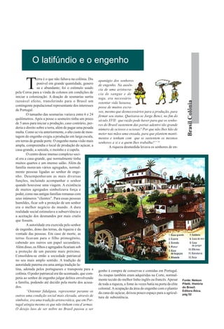 O latifúndio e o engenho

       T
                erra é o que não faltava na colônia. Dis   apanágio dos senhores
                ponível em grande quantidade, genero       de engenho. Na ausên-
                sa e abundante; foi o estímulo usado       cia de uma aristocra-
pela Coroa para a vinda de colonos em condições de         cia de sangue e de
iniciar a colonização. A doação de sesmarias surtiu        toga, era necessário
razoável efeito, transferindo para o Brasil um




                                                                                                                            Brasil Colônia
                                                           ostentar vida luxuosa,
contingente populacional representante dos interesses      posse de muitos escra-
de Portugal.                                               vos, mesmo que desnecessários para a produção, para
        O tamanho das sesmarias variava entre 6 e 24       firmar seu status. Queixava-se Jorge Benci, no fim do
quilômetros. Após a posse o sesmeiro tinha um prazo        século XVII: que razão pode haver para que os senho-
de 5 anos para iniciar a produção, caso contrário, per-    res do Brasil sustentem das portas adentro tão grande
deria o direito sobre a terra, além de pagar uma pesada    número de ociosos e ociosas? Por que não lhes hão de
multa. Como se viu anteriormente, o alto custo de mon-     meter nas mãos uma enxada, para que plantem manti-
tagem do engenho exigiu a produção em larga escala,        mentos e tenham com que se sustentem os mesmos
em terras de grande porte. O engenho numa visão mais       senhores a si e a quem lhes trabalha?” 14
ampla, compreendia o local de produção do açúcar, a               A riqueza desmedida levava os senhores de en-
casa-grande, a senzala, o moinho e a capela.
        O centro desse imenso complexo soci-
al era a casa-grande, que normalmente tinha
muitos quartos e um imenso salão. Além da
família moravam vários agregados, normal-
mente pessoas ligadas ao senhor de enge-
nho. Desempenhavam as mais diversas
funções, incluindo acompanhar o senhor
quando houvesse uma viagem. A existência
de muitos agregados simbolizava força e
poder, como nas antigas famílias romanas com
seus inúmeros “clientes”. Para essas pessoas
humildes, ficar sob a proteção de um senhor
era o melhor negócio do mundo. A dura
realidade social estimulava a subserviência e
a aceitação dos desmandos por mais cruéis
que fossem.
        A autoridade era exercida pelo senhor
de engenho, dono das terras, da riqueza e da
vontade das pessoas. Em caso de morte, as
terras ficavam para o filho primogênito,
cabendo aos outros um papel secundário.
Além disso, os filhos e agregados ficariam sob
a proteção de um parente mais próximo.
Consolidou-se então a sociedade patriarcal
no seu mais amplo sentido. A tradição de
autoridade paterna era uma antiga tradição la-
tina, adotada pelos portugueses e transposta para a        genho à compra de conservas e comidas em Portugal.
colônia. O poder patriarcal era tão acentuado, que com-    As roupas também eram adquiridas na Corte, normal-
petia ao senhor de engenho julgar delitos envolvendo       mente tecido do melhor linho inglês ou francês. Apesar       Fonte: Nelson
a família, podendo até decidir pela morte dos acusa-       de toda a riqueza, a fome às vezes batia na porta da elite   Piletti. História
dos.                                                       colonial. A ocupação da área do engenho com o plantio        do Brasil.
        “Ostentar fidalguia, representar perante os                                                                     Editora Ática.
                                                           da cana-de-açúcar, deixou pouco espaço para a agricul-       pág 52
outros uma condição social mais elevada, através de        tura de subsistência.
símbolos, era uma tradição aristocrática, que em Por-
tugal atingia mesmo os que não tinham cota d’armas.
O desejo luso de ser nobre no Brasil passou a ser
 