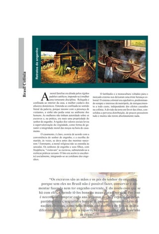 Retratos do engenho
Brasil Colônia




                                         A
                                  moral familiar era ditada pelos rígidos           O latifúndio e a monocultura voltados para o
                                  padrões católicos, impondo-se à mulher    mercado externo nos deixaram uma triste herança co-
                                  uma torturante disciplina. Relegada e     lonial. O sistema colonial era espoliativo, predominan-
                 confinada ao interior da casa, a mulher cuidava dos        do sempre o interesse da metrópole, de enriquecimen-
                 afazeres domésticos. Entenda-se confinada no sentido       to a todo custo, independente dos efeitos causados
                 literal da palavra, porque mesmo com a presença de         na colônia. A divisão da terra em favor das elites, con-
                 visitantes, a sinhá não podia estar no ambiente dos        solidou a perversa distribuição, de poucos possuírem
                 homens. As mulheres não tinham autoridade sobre os         tudo e muitos não terem absolutamente nada.
                 escravos e, na prática, era mais uma propriedade do
                 senhor de engenho. A rigidez dos valores sociais levou
                 à supervalorização da virgindade, como forma de ga-
                 rantir a integridade moral das moças na hora do casa-
                 mento.
                         O casamento, é claro, ocorria de acordo com a
                 conveniência do senhor de engenho, e a escolha do
                 marido, às vezes, se dava antes das meninas nasce-
                 rem.! Entretanto, a moral religiosa não se estendia às
                 senzalas. Os senhores de engenho e seus filhos, com
                 freqüência, “visitavam” as escravas, submetendo-as a
                 exóticas práticas sexuais. O fato era aceito (e encober-
                 to) socialmente, integrando-se ao cotidiano dos enge-
                 nhos.




                                            “Os escravos são as mãos e os pés do senhor do engenho,
                                      porque sem eles no Brasil não é possível fazer, conservar e au-
                                     mentar fazenda nem ter engenho corrente. E do modo com que se
                                     há com eles, depende tê-los bons ou maus para o serviço. Por isso
                                     é necessário comprar cada ano algumas peças e reparti-las pelos
                                      partidos roças, serrarias e barcas. E porque comumente são de
                                      nações diversas, e uns mais boçais que outros e de forças muito
                                     diferentes, se há de fazer a repartição com reparo e escolha e não
                                                                 às cegas”. 13
 