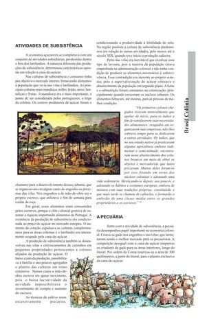 condicionando a produtividade à fertilidade do solo.
ATIVIDADES DE SUBSISTÊNCIA                                  Na região paulista a cultura de subsistência predomi-
                                                            nou em relação às outras atividades, pelo menos até o
        A economia açucareira se completava com um          século XIX, quando teve início a produção cafeeira.
conjunto de atividades subsidiárias, produzidas dentro             Perto das vilas era inevitável que existisse esse
e fora dos latifúndios. A natureza diferente das produ-     tipo de lavoura, pois a maioria da população estava
ções de subsistência, determinou características opos-      empenhada na administração colonial e não tinha con-
tas em relação à cana-de-açúcar.                            dição de produzir os alimentos necessários à sobrevi-
        Nas culturas de subsistência o consumo tinha        vência. Essa contradição era inerente ao próprio siste-
por objetivo o mercado interno, fornecendo alimentos        ma, pois a supervalorização do açúcar colocava o
à população que vivia nas vilas e latifúndios. As prin-     abastecimento da população em segundo plano. A fome
cipais culturas eram mandioca, milho, feijão, arroz, hor-   e a subnutrição foram constantes na colonização, prin-
taliças e frutas. A mandioca era a mais importante, a       cipalmente quando cresceram os núcleos urbanos. Os
ponto de ser considerada pelos portugueses, o trigo         alimentos faltavam, até mesmo, para as pessoas de me-




                                                                                                                         Brasil Colônia
da colônia. Os centros produtores de açúcar foram o         lhor condição.
                                                                                        “Os primeiros colonos che-
                                                                                gados tiveram naturalmente que
                                                                                apelar, de início, para os índios a
                                                                                fim de satisfazerem suas necessida-
                                                                                des alimentares; ocupados em or-
                                                                                ganizarem suas empresas, não lhes
                                                                                sobrava tempo para se dedicarem
                                                                                a outras atividades. Os índios, que
                                                                                no seu estado nativo já praticavam
                                                                                alguma agricultura embora rudi-
                                                                                mentar e semi-nômade, encontra-
                                                                                ram neste abastecimento dos colo-
                                                                                nos brancos um meio de obter os
                                                                                objetos e mercadorias que tanto
                                                                                prezavam. Muitos deles foram-se
                                                                                por isso fixando em torno dos
                                                                                núcleos coloniais e adotando uma
                                                            vida sedentária. Mestiçando-se depois, aos poucos, e
chamariz para o desenvolvimento dessas culturas, que        adotando os hábitos e costumes europeus, embora de
se organizavam em algum canto do engenho ou próxi-          mistura com suas tradições próprias, constituirão o
mas das vilas. Nos engenhos a de mão-de-obra era o          que mais tarde se chamou de caboclos, e formarão o
próprio escravo, que utilizava o fim de semana para         embrião de uma classe média entre os grandes
cuidar da roça.                                             proprietários e os escravos” 16
        Em geral, esses alimentos eram consumidos
pelos escravos, porque a elite colonial gostava de os-
tentar a riqueza importando alimentos de Portugal. A
                                                            A PECUÁRIA
existência da produção de subsistência era condicio-
nada ao preço do açúcar no mercado europeu. O au-
                                                                     Junto com a atividade de subsistência, a pecuá-
mento da cotação expulsava as culturas complemen-
                                                            ria desempenhou papel importante na economia coloni-
tares para as áreas externas e o latifúndio era inteira-
                                                            al. Criava-se gado nos engenhos e nas vilas, que termi-
mente ocupado pela cana-de-açúcar.
                                                            naram sendo o melhor mercado para os pecuaristas. A
        A produção de subsistência também se desen-
                                                            competição desigual com a cana-de-açúcar empurrou
volveu nas vilas e entroncamentos de caminhos em
                                                            os criadores de gado para as áreas interiores, longe do
pequenas propriedades pertencentes a colonos
                                                            litoral. Por ordem da Coroa reservou-se a área de 300
alijados da produção de açúcar. O
                                                            quilômetros, a partir do litoral, para o plantio exclusivo
baixo custo da produção, possibilita-
                                                            da cana-de-açúcar.
va à família e uns poucos agregados
o plantio das culturas em ritmo
extensivo. Nesses casos a mão-de-
obra escrava era quase inexistente,
pois o baixa lucratividade da
atividade impossibilitava o
investimento de compra e sustento
do escravo.
        As técnicas de cultivo eram
excessivamente           precárias,
 