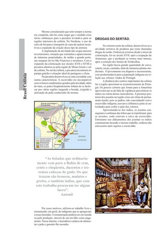 Mesmo considerando que nem sempre a norma
                 era cumprida, não há como negar que a medida criou
                 sérios embaraços para a pecuária levando-a para as         DROGAS DO SERTÃO.
                 regiões interiores da colônia. No Nordeste, o uso do
                 carro de boi para o transporte de cana-de-açúcar incen-            No extremo norte da colônia, desenvolveu-se a
                 tivou a expansão da criação desse tipo de animais.         atividade extrativa de produtos que eram chamados
                         A implantação da atividade não exigia maiores      drogas do sertão. Embora já existisse desde o início da
                 investimentos, situação que estimulou o aparecimento       colonização, foi no século XVII, após a ocupação do
                 de inúmeras propriedades, de médio a grande porte,         Amazonas, que a produção se tornou mais intensa,
                 nas margens do rio São Francisco e arredores. Com a        após a extinção dos limites de Tordesilhas.
                 expansão da colonização nos séculos XVII e XVIII a                 Na região havia grande quantidade de cravo,
                 pecuária alastrou-se pela região de Minas Gerais e sul     canela, cacau, castanha, além de inúmeras plantas me-
                 da colônia. No sul da colônia, a pecuária encontraria no   dicinais. O povoamento era disperso e inconsistente,
                 pampa gaúcho a situação ideal de pastagens e clima.
Brasil Colônia




                                                                            com predominância para a população indígena em re-
                         Na pecuária desenvolveu-se uma sociedade com       lação aos colonos vindos de Portugal.
                 outras características. A escravidão era incompatível              A distância dos centros importantes da colônia
                 com os baixos rendimentos gerados pela atividade; além     fez a região aproximar-se economicamente de Portu-
                 do mais, os peões freqüentemente tinham de se deslo-       gal. Os poucos colonos que foram para a Amazônia
                 car por várias regiões tangendo a boiada, exigindo a       aproveitavam-se da falta de vigilância para utilizar os
                 utilização do peão conhecedor do terreno.                  índios na coleta dessas mercadorias. A presença pos-
                                                                            terior dos jesuítas na região criou um clima de perma-
                                                                            nente tensão, pois os padres, não concordando com a
                                                                            escravidão indígena, usavam a influência junto às au-
                                                                            toridades para coibir a ação dos colonos.
                                                                                    Aproximando-se dos índios, os jesuítas con-
                                                                            seguiam a confiança das tribos que se transferiam para
                                                                            as missões, onde estavam a salvo da escravidão.
                                                                            Entretanto nos aldeamentos dos jesuítas os índios
                                                                            continuariam fazendo o mesmo trabalho, embora não
                                                                            estivessem mais sujeitos a escravidão.




                        “As boiadas que ordinaria-
                   mente vem para a Bahia de cem,
                  cento e cinqüenta, duzentas e tre-
                   zentas cabeças de gado. Os que
                    trazem são brancos, mulatos e
                  pretos, e também índios, que com
                  este trabalho procuram ter algum
                                lucro”.
                                  Antonil


                         Por esses motivos, utilizou-se trabalho livre e
                 remunerado, em geral, de indígenas que se agregavam
                 a essas fazendas. A remuneração poderia ser em moeda
                 ou pela produção, através de um novilho como paga-
                 mento. Nesse ínterim, o fazendeiro cuidava de alimen-
                 tar o peão e garantir-lhe moradia.
 