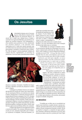Os Jesuítas

                                                          quanto que os jesuítas riam muito,
                                                          na intenção de manifestar um clima


       A
                  intimidade da Igreja com a Coroa por    de alegria. O jeito falador dos
                 tuguesa vinha desde as Guerras de Re     padres chocava-se com a atitude
                 conquista da península Ibérica, no




                                                                                                                            Brasil Colônia
                                                          mais silenciosa e respeitosa, habi-
século XII. A união com a Igreja levou o Estado a         tual entre os índios. A liberdade
sustentá-la no regime de Padroado, que permitia ao rei    sexual, a nudez, a antropofagia e a
opinar nos assuntos religiosos. Em contrapartida, o       poligamia dos índios deixavam os padres deses-
clero também estava presente na Corte, interferindo       perados, e, às vezes, não tinham como evitar a tentação
nos assuntos políticos e nas decisões mais                da beleza das índias nuas ou seminuas.
importantes do rei. Nada mais natural, portanto, que               A dificuldade em conseguir resultados concre-
na colônia houvesse presença marcante de religiosos       tos nas primeiras décadas da colonização levou os je-
para garantir e assegurar o catolicismo entre o gentio.   suítas a optarem pela submissão dos índios através da
Na visão da Igreja, a imensa população indígena da        força, como comprova a carta de Manuel da Nóbrega,
colônia deveria, rapidamente, se converter ao             enviada ao rei em 1558: “A lei que lhes hão de dar é
catolicismo. Com esse intuito, desembarcaram no Brasil    defender-lhes de comer carne humana e guerrear sem
                                                              licença do governador, fazer-lhes ter uma só mulher,
                                                               vestirem-se, pois têm muito algodão; ao menos
                                                                depois de cristãos, tirar-lhes os feiticeiros, mantê-
                                                                 los em justiça entre si e para com os cristãos,
                                                                    fazê-los viver quietos sem se mudarem para
                                                                                                                        Ajoelhado,
                                                                     outra parte, se não for para entre cristãos,
                                                                                                                        Inácio de
                                                                      tendo terras repartidas que lhes bastem, e        Loyola recebe
                                                                       com estes padres da Companhia para os            as bençãos do
                                                                        doutrinarem”.17                                 papa Paulo III
                                                                                                                        pelo sucesso
                                                                                Para quebrar a resistência dos “sel-
                                                                                                                        das missões
                                                                         vagens” que não se dobravam ao apelo
                                                                         religioso, os jesuítas valeram-se da posi-
                                                                          ção inteligente de contestar os excessos
                                                                          da escravidão indígena. O início da
                                                                           lavoura de cana-de-açúcar exigiu grande
                                                                           quantidade de mão-de-obra. Os colonos,
                                                                           “naturalmente,” encontraram nos índios
                                                                           a solução para o problema, desencade-
dezenas se jesuítas, formando o batalhão de choque        ando a captura ostensiva dos índios para suprir a lacu-
da Igreja, imbuídos na tarefa de catequizar os índios     na do trabalho. Os jesuítas tiveram posicionamento con-
ateus e pagãos.                                           trário à captura indiscriminada, aceitando a escravidão,
        A catequese na América insere-se no contexto      quando houvesse as “guerras justas”. Para os índios, a
das decisões do Concílio de Trento e da Contra-Refor-     opção de ligar-se aos jesuítas era menos traumática do
ma. As monarquias ibéricas, em sintonia com a Igreja      que a escravidão no engenho açucareiro. Daí para fren-
Católica, franquearam o continente americano para os      te, os índios aproximaram-se dos jesuítas, procurando
jesuítas desenvolverem a catequese. Em 1532, veio para    escapar do trabalho obrigatório.
o Brasil o primeiro grupo comandado pelos padres Ma-
nuel da Nóbrega e José de Anchieta. Tendo como alvo
                                                          AS MISSÕES
a população indígena, os jesuítas arregaçaram as man-
gas para conseguir um contato mais próximo, que lhes
                                                                 À medida que as tribos iam se escondendo nas
permitisse ganhar a confiança dos índios. Porém, logo
                                                          regiões mais interiores, os padres faziam o mesmo mo-
de início apareceram problemas difíceis de contornar.
                                                          vimento, permanecendo meses a fio nas imediações das
        A língua tupi-guarani era incompreensível para
                                                          aldeias, até que conseguissem abordar os índios. Há de
a maioria dos padres. Os costumes diferentes provo-
                                                          se registrar a coragem e o empenho de alguns padres,
cavam, às vezes, situações engraçadas, pois os índios,
                                                          que cometiam o absurdo de amarrarem-se na cruz, para
ao receberem os hóspedes, choravam bastante, en-
                                                          ensinar aos índios como foi o calvário de Cristo! Após
 