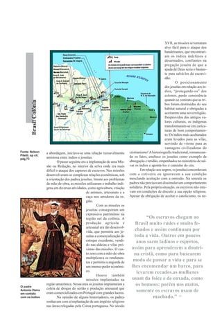 XVII, as missões se tornaram
                                                                                                               alvo fácil para o ataque dos
                                                                                                               bandeirantes, que encontrari-
                                                                                                               am os índios indefesos e
                                                                                                               desarmados, confiantes na
                                                                                                               pregação jesuíta de que a
                                                                                                               ajuda de Deus seria o bastan-
                                                                                                               te para salvá-los da escravi-
                                                                                                               dão.
                                                                                                                       O posicionamento
                                                                                                               dos jesuítas em relação aos ín-
                                                                                                               dios, “protegendo-os” dos
                                                                                                               colonos, perde consistência
                                                                                                               quando se constata que as tri-
         Brasil Colônia




                                                                                                               bos foram destituídas do seu
                                                                                                               hábitat natural e obrigadas a
                                                                                                               aceitarem uma nova religião.
                                                                                                               Desprovidos dos antigos va-
                                                                                                               lores culturais, os indígenas
                                                                                                               transformaram-se em carica-
                                                                                                               turas de bom comportamen-
                                                                                                               to. Os índios mais aculturados
                                                                                                               eram levados para as vilas,
                                                                                                               servindo de vitrine para as
                                                                                                               vantagens civilizadoras do
Fonte: Nelson             a abordagem, iniciava-se uma relação razoavelmente         cristianismo! A historiografia tradicional, romancean-
Piletti. op cit.                                                                     do os fatos, enaltece os jesuítas como exemplo de
pág 73                    amistosa entre índios e jesuítas.
                                  O passo seguinte era a implantação de uma Mis-     abnegação e retidão, empenhados no ministério de sal-
                          são ou Redução, no interior da selva onde era mais         var os índios e aponta-los o caminho do céu.
                          difícil o ataque dos captores de escravos. Nas missões             Em relação aos negros, os jesuítas concordavam
                          desenvolveram-se complexas relações econômicas, sob        com o cativeiro ou ignoravam a sua condição
                          a orientação dos padres jesuítas. Imune aos problemas      mesclando aceitação com a omissão. Na senzala os
                          de mão-de-obra, as missões utilizaram o trabalho indí-     padres não precisavam dissimular um comportamento
                          gena em diversas atividades, como agricultura, criação     solidário. Pela própria situação, os escravos não esta-
                                                       de animais, artesanato e a    vam em condições de discutir a sua opção religiosa.
                                                       caça nos arredores da re-     Apesar da obrigação de aceitar o catolicismo, os ne-
                                                       gião.
                                                               Com as missões os
                                                       jesuítas conseguiram um
                                                       expressivo patrimônio na
                                                       região sul da colônia. A               “Os escravos chegam ao
                                                       produção agrícola e              Brasil muito rudes e muito fe-
                                                       artesanal era tão desenvol-
                                                       vida, que permitiu aos je-
                                                                                        chados e assim continuam por
                                                       suítas a comercialização do     toda a vida. Outros em poucos
                                                       estoque excedente, vendi-         anos saem ladinos e espertos,
                                                       do nas aldeias e vilas pró-
                                                       ximas das missões. O cus-      assim para aprenderem a doutri-
                                                       to zero com a mão-de-obra       na cristã, como para buscarem
                                                       multiplicava os rendimen-
                                                       tos e permitia a engorda de
                                                                                       modo de passar a vida e para se
                                                       um imenso poder econômi-       lhes encomendar um barco, para
                                                       co.                               levarem recados.as mulheres
                                                               Houve também
                                                       missões implantadas na         usam da foice e de enxada, como
O padre
                          região amazônica. Nessa área os jesuítas implantaram a        os homens; porém nos matos,
                          coleta de drogas do sertão e produção artesanal que
Antonio Vieira
                          eram comercializados em Portugal com grandes lucros.
                                                                                         somente os escravos usam de
em contato
com os índios                     Na opinião de alguns historiadores, os padres                  machado.” 15
                          sonhavam com a implantação de um império religioso
                          nas áreas relegadas pela Coroa portuguesa. No século
 