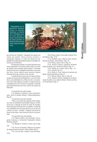 Despojados ou ar-
    gentários? Escravo-
    cratas ou liberais;
    libertinos ou libertá-
    rios? Passados qua-
    se cinco séculos, o
    papel desempenha-
    do pelos jesuítas no
    Brasil Colônia perma-
    nece imerso em polê-




                                                                                                                        Brasil Colônia
    mica.




gros davam um “jeitinho”, cultuando seus deuses nos                  10 In. Pinsky, Jaime. Escravidão no Brasil. Glo-
cantos da senzala. Dessa mistura resultou o                 bal Editora. Pág. 17/18.
sincretismo religioso, e o culto aos deuses do can-                  11 In. Koshiba, Luiz e Denise Fraize Pereira.
domblé foi incorporado definitivamente à realidade cul-     História do Brasil. Atual Editora. Pág. 30.
tural do povo brasileiro.                                            12 In. Pinsky, Jaime. Op cit. Pág. 36.
         Na educação colonial, os jesuítas deixaram uma              13 In. Antonil. Cultura e opulência do Brasil.
marca importante. Com efeito, quase todas as escolas        Apud. Koshiba, Luiz. História do Brasil. Pág. 35.
da colônia eram mantidas pelos jesuítas. A intenção                  14 In. Mendes Jr. e outros. Op cit. Pág.. 113.
inicial era renovar o contingente eclesiástico, mas como             15 In. Antonil. Op. Cit.
não havia outras opções quem quisesse alguma                         16 In. Prado Jr. Caio, História Econômica do
formação teria que recorrer a essas escolas.                Brasil. Editora Brasiliense. Pág. 42.
         A opção dessas escolas com seu ensino elitista,             17 In. Maestri, Mario. Op. cit. Pág. 68.
atendia aos anseios dos latifundiários, e de outro lado,             18 In. Antonil. Cultura e Opulência no Brasil.
havia a possibilidade de os filhos da elite se encanta-     Apud. Koshiba, Luís e Denise Manzi. História do Bra-
rem com a vida religiosa, levando-os a ingressarem na       sil. Atual Editora. Pág. 57.
Companhia de Jesus. O ensino era gratuito e mantido
pela ajuda financeira da Coroa, através do regime do
Padroado.

         1 Carta de Pero Vaz de Caminha.
          2 In. Mendes Jr, Antônio e outros. Brasil His-
tória - Texto e Consulta. Volume 1. Editora Brasiliense.
Pág. 88.
          3 Carta de Pero Vaz de Caminha.
          4 Deve-se ressaltar que algumas tribos indíge-
nas viam no canibalismo uma atitude religiosa. Acredi-
tavam que a ingestão de parte do corpo do inimigo,
traria força para enfrentar novos combates. A morte de
um combatente que mostrasse destreza no uso do arco
e flecha, levaria o “canibal” a disputar uma parte do
braço ou das mãos, como forma de renovar a sua pon-
taria.
          5 Carta de Pero Vaz de Caminha.
          6 In. Maestri, Mário. Terra do Brasil. A Con-
quista Lusitana e o Genocídio Tupinambá. Editora
Moderna. Pág.79.
          7 In. Mendes Jr. Antônio e outros. op cit. Pág.
128.
          8 In. Novais, Fernando. O Brasil nos quadros
do Antigo Sistema Colonial.. Editora Difel. Pág. 51.
          9 In. Lery de Jean. Viagem à terra do Brasil.
1578.
 