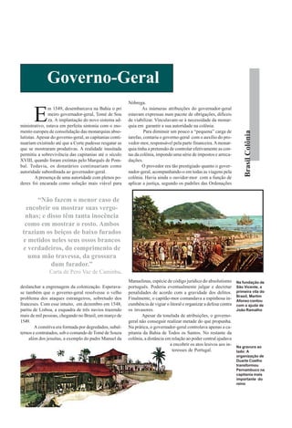 Governo-Geral
                                                          Nóbrega.


       E
               m 1549, desembarcava na Bahia o pri                As inúmeras atribuições do governador-geral
               meiro governador-geral, Tomé de Sou        estavam expressas num pacote de obrigações, difíceis
               za. A implantação do novo sistema ad-      de viabilizar. Vinculavam-se à necessidade da monar-
ministrativo, estava em perfeita sintonia com o mo-       quia em garantir a sua autoridade na colônia.
mento europeu de consolidação das monarquias abso-                 Para diminuir um pouco a “pequena” carga de




                                                                                                                          Brasil Colônia
lutistas. Apesar do governo-geral, as capitanias conti-   tarefas, contaria o governo-geral com o auxílio do pro-
nuariam existindo até que a Corte pudesse resgatar as     vedor-mor, responsável pela parte financeira. A monar-
que se mostraram produtivas. A realidade inusitada        quia tinha a pretensão de controlar efetivamente as con-
permitiu a sobrevivência das capitanias até o século      tas da colônia, impondo uma série de impostos e arreca-
XVIII, quando foram extintas pelo Marquês de Pom-         dações.
bal. Todavia, os donatários continuariam como                     O provedor era tão prestigiado quanto o gover-
autoridade subordinada ao governador-geral.               nador-geral, acompanhando-o em todas as viagens pela
         A presença de uma autoridade com plenos po-      colônia. Havia ainda o ouvidor-mor com a função de
deres foi encarada como solução mais viável para          aplicar a justiça, segundo os padrões das Ordenações


       “Não fazem o menor caso de
  encobrir ou mostrar suas vergo-
  nhas; e disso têm tanta inocência
  como em mostrar o rosto. Ambos
 traziam os beiços de baixo furados
 e metidos neles seus ossos brancos
 e verdadeiros, do comprimento de
   uma mão travessa, da grossura
           dum furador.”
               Carta de Pero Vaz de Caminha.
                                                          Manuelinas, espécie de código jurídico do absolutismo       Na fundação de
deslanchar a engrenagem da colonização. Esperava-         português. Poderia eventualmente julgar e decretar          São Vicente, a
se também que o governo-geral resolvesse o velho          penalidades de acordo com a gravidade dos delitos.          primeira vila do
                                                                                                                      Brasil, Martim
problema dos ataques estrangeiros, sobretudo dos          Finalmente, o capitão-mor comandava a espinhosa in-         Afonso contou
franceses. Com esse intuito, em dezembro em 1548,         cumbência de vigiar o litoral e organizar a defesa contra   com a ajuda de
partiu de Lisboa, a esquadra de três navios trazendo      os invasores.                                               João Ramalho
mais de mil pessoas, chegando no Brasil, em março de             Apesar da tonelada de atribuições, o governo-
1549.                                                     geral não conseguir realizar metade do que propunha.
        A comitiva era formada por degredados, subal-     Na prática, o governador-geral controlava apenas a ca-
ternos e contratados, sob o comando de Tomé de Souza      pitania da Bahia de Todos os Santos. No restante da
     além dos jesuítas, a exemplo do padre Manuel da      colônia, a distância em relação ao poder central ajudava
                                                                                 a encobrir os atos lesivos aos in-
                                                                                                                      Na gravura ao
                                                                                  teresses de Portugal.               lado: A
                                                                                                                      organização de
                                                                                                                      Duarte Coelho
                                                                                                                      transformou
                                                                                                                      Pernambuco na
                                                                                                                      capitania mais
                                                                                                                      importante do
                                                                                                                      reino
 