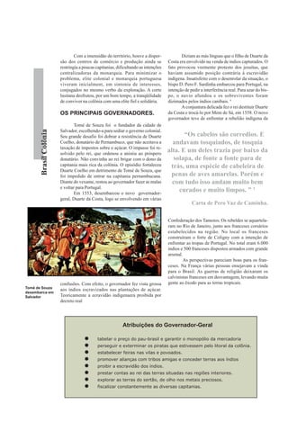 Com a imensidão do território, houve a disper-             Diziam as más línguas que o filho de Duarte da
                        são dos centros de comércio e produção ainda se             Costa era envolvido na venda de índios capturados. O
                        restringia a poucas capitanias, dificultando as intenções   fato provocou veemente protesto dos jesuítas, que
                        centralizadoras da monarquia. Para minimizar o              haviam assumido posição contrária à escravidão
                        problema, elite colonial e monarquia portuguesa             indígena. Insatisfeito com o desenrolar da situação, o
                        viveram inicialment, em sintonia de interesses,             bispo D. Pero F. Sardinha embarcou para Portugal, na
                        conjugados no mesmo verbo da exploração. A corte            intenção de pedir a interferência real. Para azar do bis-
                        lusitana desfrutou, por um bom tempo, a tranqüilidade       po, o navio afundou e os sobreviventes foram
                        de conviver na colônia com uma elite fiel e solidária.      dizimados pelos índios canibais. 4
                                                                                           A conjuntura delicada fez o rei destituir Duarte
                        OS PRINCIPAIS GOVERNADORES.                                 da Costa e trocá-lo por Mem de Sá, em 1558. O novo
                                                                                    governador teve de enfrentar a rebelião indígena da
                                Tomé de Souza foi o fundador da cidade de
                        Salvador, escolhendo-a para sediar o governo colonial.
       Brasil Colônia




                        Seu grande desafio foi dobrar a resistência de Duarte              “Os cabelos são corredios. E
                        Coelho, donatário de Pernambuco, que não aceitava a           andavam tosquiados, de tosquia
                        taxação de impostos sobre o açúcar. O impasse foi re-
                        solvido pelo rei, que ordenou a anistia ao próspero
                                                                                    alta. E um deles trazia por baixo da
                        donatário. Não convinha ao rei brigar com o dono da           solapa, de fonte a fonte para de
                        capitania mais rica da colônia. O episódio fortaleceu        trás, uma espécie de cabeleira de
                        Duarte Coelho em detrimento de Tomé de Souza, que
                        foi impedido de entrar na capitania pernambucana.            penas de aves amarelas. Porém e
                        Diante do vexame, restou ao governador fazer as malas         com tudo isso andam muito bem
                        e voltar para Portugal.
                                Em 1553, desembarcou o novo governador-
                                                                                         curados e muito limpos. ” 1
                        geral, Duarte da Costa, logo se envolvendo em várias
                                                                                                 Carta de Pero Vaz de Caminha.


                                                                                    Confederação dos Tamoios. Os rebeldes se aquartela-
                                                                                    ram no Rio de Janeiro, junto aos franceses corsários
                                                                                    estabelecidos na região. No local os franceses
                                                                                    construíram o forte de Coligny com a intenção de
                                                                                    enfrentar as tropas de Portugal. No total eram 6.000
                                                                                    índios e 500 franceses dispostos armados com grande
                                                                                    arsenal.
                                                                                             As perspectivas pareciam boas para os fran-
                                                                                    ceses. Na França várias pessoas ensejavam a vinda
                                                                                    para o Brasil. As guerras de religião deixaram os
                                                                                    calvinistas franceses em desvantagem, levando muita
                        confusões. Com efeito, o governador fez vista grossa        gente ao êxodo para as terras tropicais.
Tomé de Souza
                        aos índios escravizados nas plantações de açúcar.
desembarca em
Salvador                Teoricamente a ecravidão indígenaera proibida por
                        decreto real




                                                           Atribuições do Governador-Geral

                                            tabelar o preço do pau-brasil e garantir o monopólio da mercadoria
                                            perseguir e exterminar os piratas que estivessem pelo litoral da colônia.
                                            estabelecer feiras nas vilas e povoados.
                                            promover alianças com tribos amigas e conceder terras aos índios
                                            proibir a escravidão dos índios.
                                            prestar contas ao rei das terras situadas nas regiões interiores.
                                            explorar as terras do sertão, de olho nos metais preciosos.
                                            fiscalizar constantemente as diversas capitanias.
 