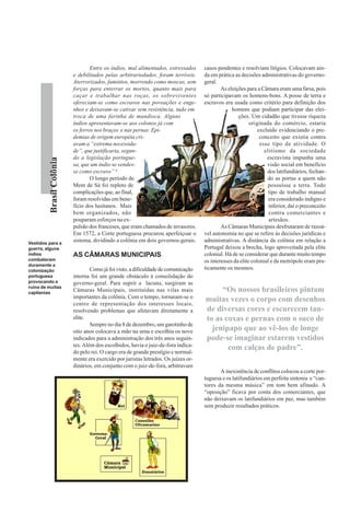 Entre os índios, mal alimentados, estressados     casos pendentes e resolviam litígios. Colocavam ain-
                          e debilitados pelas arbitrariedades, foram terríveis.     da em prática as decisões administrativas do governo-
                          Aterrorizados, famintos, morrendo como moscas, sem        geral.
                          forças para enterrar os mortos, quanto mais para                  As eleições para a Câmara eram uma farsa, pois
                          caçar e trabalhar nas roças, os sobreviventes             só participavam os homens-bons. A posse de terra e
                          ofereciam-se como escravos nas povoações e enge-          escravos era usada como critério para definição dos
                          nhos e deixavam-se cativar sem resistência, tudo em                    homens que podiam participar das elei-
                          troca de uma farinha de mandioca. Alguns                                  ções. Um cidadão que tivesse riqueza
                          índios apresentavam-se aos colonos já com                                       originada do comércio, estaria
                          os ferros nos braços e nas pernas. Epi-                                             excluído evidenciando o pre-
                          demias de origem européia cri-                                                       conceito que existia contra
                          avam a “extrema necessida-                                                           esse tipo de atividade. O
                          de”, que justificaria, segun-                                                          elitismo da sociedade
                          do a legislação portugue-                                                               escravista impunha uma
         Brasil Colônia




                          sa, que um índio se vendes-                                                             visão social em benefício
                          se como escravo” 6                                                                      dos latifundiários, fechan-
                                  O longo período de                                                              do as portas a quem não
                          Mem de Sá foi repleto de                                                                possuísse a terra. Todo
                          complicações que, ao final,                                                             tipo de trabalho manual
                          foram resolvidas em bene-                                                                era considerado indigno e
                          fício dos lusitanos. Mais                                                                inferior, daí o preconceito
                          bem organizados, não                                                                     contra comerciantes e
                          pouparam esforços na ex-                                                                 artesãos.
                          pulsão dos franceses, que eram chamados de invasores.             As Câmaras Municipais desfrutaram de razoá-
                          Em 1572, a Corte portuguesa procurou aperfeiçoar o        vel autonomia no que se refere às decisões jurídicas e
Vestidos para a
                          sistema, dividindo a colônia em dois governos-gerais.     administrativas. A distância da colônia em relação a
guerra, alguns                                                                      Portugal deixou a brecha, logo aproveitada pela elite
índios                    AS CÂMARAS MUNICIPAIS                                     colonial. Há de se considerar que durante muito tempo
combateram                                                                          os interesses da elite colonial e da metrópole eram pra-
duramente a
colonização                       Como já foi visto, a dificuldade de comunicação   ticamente os mesmos.
portuguesa                interna foi um grande obstáculo à consolidação do
provocando a              governo-geral. Para suprir a lacuna, surgiram as
ruína de muitas
capitanias
                          Câmaras Municipais, instituídas nas vilas mais                 “Os nossos brasileiros pintam
                          importantes da colônia. Com o tempo, tornaram-se o
                          centro de representação dos interesses locais,
                                                                                    muitas vezes o corpo com desenhos
                          resolvendo problemas que afetavam diretamente a           de diversas cores e escurecem tan-
                          elite.                                                    to as coxas e pernas com o suco de
                                  Sempre no dia 8 de dezembro, um garotinho de
                          oito anos colocava a mão na urna e escolhia os nove         jenipapo que ao vê-los de longe
                          indicados para a administração dos três anos seguin-      pode-se imaginar estarem vestidos
                          tes. Além dos escolhidos, havia o juiz-de-fora indica-
                          do pelo rei. O cargo era de grande prestígio e normal-
                                                                                           com calças de padre”.
                          mente era exercido por juristas letrados. Os juízes or-
                          dinários, em conjunto com o juiz-de-fora, arbitravam
                                                                                           A inexistência de conflitos colocou a corte por-
                                                                                    tuguesa e os latifundiários em perfeita sintonia e “can-
                                                                                    tores da mesma música” em tom bem afinado. A
                                                                                    “oposição” ficava por conta dos comerciantes, que
                                                                                    não deixavam os latifundiários em paz, mas também
                                                                                    sem produzir resultados práticos.
 