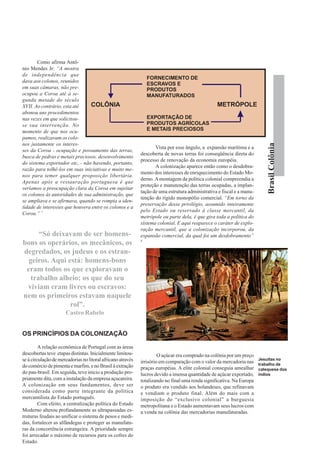 Como afirma Antô-
nio Mendes Jr: “A mostra
de independência que
                                                                 FORNECIMENTO DE
dava aos colonos, reunidos
                                                                 ESCRAVOS E
em suas câmaras, não pre-                                        PRODUTOS
ocupou a Coroa até à se-                                         MANUFATURADOS
gunda metade do século
XVII. Ao contrário, esta até    COLÔNIA                                                           METRÓPOLE
abonou uns procedimentos
nas vezes em que solicitou-                                      EXPORTAÇÃO DE
se sua intervenção. No                                           PRODUTOS AGRÍCOLAS
momento de que nos ocu-                                          E METAIS PRECIOSOS
pamos, realizavam os colo-
nos justamente os interes-




                                                                                                                            Brasil Colônia
                                                                    Vista por esse ângulo, a expansão marítima e a
ses da Coroa - ocupação e povoamento das terras,
                                                             descoberta de novas terras foi conseqüência direta do
busca de pedras e metais preciosos, desenvolvimento
                                                             processo de renovação da economia européia.
do sistema exportador etc, - não havendo, portanto,
                                                                    A colonização aparece então como o desdobra-
razão para tolhê-los em suas iniciativas e muito me-
                                                             mento dos interesses de enriquecimento do Estado Mo-
nos para temer qualquer proposição libertária.
                                                             derno. A montagem da política colonial compreendia a
Apenas após a restauração portuguesa é que
                                                             proteção e manutenção das terras ocupadas, a implan-
veríamos a preocupação clara da Coroa em sujeitar
                                                             tação de uma estrutura administrativa e fiscal e a manu-
os colonos às autoridades de sua administração, que
                                                             tenção do rígido monopólio comercial. “Em torno da
se ampliava e se afirmava, quando se rompia a iden-
                                                             preservação desse privilégio, assumido inteiramente
tidade de interesses que houvera entre os colonos e a
                                                             pelo Estado ou reservado à classe mercantil, da
Coroa.” 7
                                                             metrópole ou parte dela, é que gira toda a política do
                                                             sistema colonial. E aqui reaparece o caráter de explo-
                                                             ração mercantil, que a colonização incorporou, da
      “Só deixavam de ser homens-                            expansão comercial, da qual foi um desdobramento”
                                                             8
bons os operários, os mecânicos, os
degredados, os judeus e os estran-
  geiros. Aqui está: homens-bons
 eram todos os que exploravam o
   trabalho alheio; os que do seu
 viviam eram livres ou escravos:
nem os primeiros estavam naquele
                rol”.
                      Castro Rabelo


OS PRINCÍPIOS DA COLONIZAÇÃO

         A relação econômica de Portugal com as áreas
descobertas teve etapas distintas. Inicialmente limitou-              O açúcar era comprado na colônia por um preço
se à circulação de mercadorias no litoral africano através   irrisório em comparação com o valor da mercadoria nas
                                                                                                                        Jesuítas no
do comércio de pimenta e marfim, e no Brasil à extração                                                                 trabalho de
                                                             praças européias. A elite colonial conseguia amealhar      catequese dos
do pau-brasil. Em seguida, teve início a produção pro-       lucros devido a imensa quantidade de açúcar exportado,     índios
priamente dita, com a instalação da empresa açucareira.      totalizando no final uma renda significativa. Na Europa
A colonização em seus fundamentos, deve ser                  o produto era vendido aos holandeses, que refinavam
considerada como parte integrante da política                e vendiam o produto final. Além do mais com a
mercantilista do Estado português.                           imposição do “exclusivo colonial” a burguesia
         Com efeito, a centralização política do Estado      metropolitana e o Estado aumentavam seus lucros com
Moderno alterou profundamente as ultrapassadas es-           a venda na colônia das mercadorias manufaturadas.
truturas feudais ao unificar o sistema de pesos e medi-
das, fortalecer as alfândegas e proteger as manufatu-
ras da concorrência estrangeira. A prioridade sempre
foi arrecadar o máximo de recursos para os cofres do
Estado.
 
