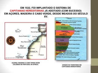 EM 1532, FOI IMPLANTADO O SISTEMA DE  CAPITANIAS HEREDITÁRIAS  JÁ ADOTADO (COM SUCESSO)  EM AÇORES, MADEIRA E CABO VERDE, DESDE MEADOS DO SÉCULO XV. DIVISÃO DO TERRITÓRIO EM CAPITANIAS HEREDITÁRIAS.  AÇORES, MADEIRA E CABO VERDE ERAM COLÔNIAS DE PORTUGAL NA ÁFRICA. 
