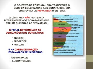 O OBJETIVO DE PORTUGAL ERA TRANSFERIR O ÔNUS DA COLONIZAÇÃO AOS DONATÁRIOS. ERA UMA FORMA DE  PRIVATIZAR  O SISTEMA. A CAPITANIA  NÃO  PERTENCIA INTEIRAMENTE AOS DONATÁRIOS QUE TINHAM QUE DOAR AS SESMARIAS. O  FORAL  DETERMINAVA AS OBRIGAÇÕES DOS DONATÁRIOS. INVESTIR PROTEGER POVOAR  E NA  CARTA DE DOAÇÃO  ESTAVAM OS SEUS DIREITOS: AUTORIDADE LUCRATIVIDADE 