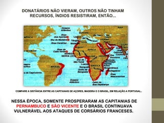 NESSA ÉPOCA, SOMENTE PROSPERARAM AS CAPITANIAS DE  PERNAMBUCO  E  SÃO VICENTE  E O BRASIL CONTINUAVA VULNERÁVEL AOS ATAQUES DE CORSÁRIOS FRANCESES.  DONATÁRIOS NÃO VIERAM, OUTROS NÃO TINHAM RECURSOS, ÍNDIOS RESISTIRAM, ENTÃO... COMPARE A DISTÂNCIA ENTRE AS CAPITANAIS DE AÇORES, MADEIRA E O BRASIL, EM RELAÇÃO A PORTUGAL..  