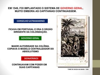 EM 1549, FOI IMPLANTADO O SISTEMA DE  GOVERNO GERAL ,  MUITO EMBORA AS CAPITANIAS CONTINUASSEM.  TOMÉ DE SOUZA NA BAHIA - 1549 FICAVA EM PORTUGAL E ERA O ORGÃO DIRIGENTE DA COLONIZAÇÃO. MAIOR AUTORIDADE NA COLÔNIA. COPIAVA O MODELO CENTRALIZADOR DO ABSOLUTISMO CONTINUAVAM COM PODER EM SUAS CAPITANIAS 