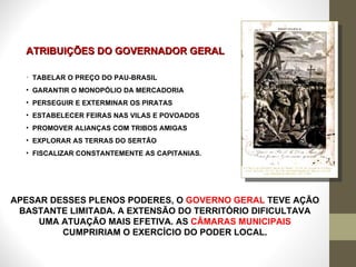 ATRIBUIÇÕES DO GOVERNADOR GERAL TABELAR O PREÇO DO PAU-BRASIL  GARANTIR O MONOPÓLIO DA MERCADORIA PERSEGUIR E EXTERMINAR OS PIRATAS  ESTABELECER FEIRAS NAS VILAS E POVOADOS PROMOVER ALIANÇAS COM TRIBOS AMIGAS  EXPLORAR AS TERRAS DO SERTÃO FISCALIZAR CONSTANTEMENTE AS CAPITANIAS. APESAR DESSES PLENOS PODERES, O  GOVERNO GERAL  TEVE AÇÃO BASTANTE LIMITADA. A EXTENSÃO DO TERRITÓRIO DIFICULTAVA UMA ATUAÇÃO MAIS EFETIVA. AS  CÂMARAS MUNICIPAIS  CUMPRIRIAM O EXERCÍCIO DO PODER LOCAL. 