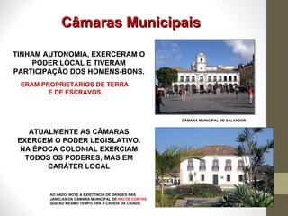 Câmaras Municipais TINHAM AUTONOMIA, EXERCERAM O PODER LOCAL E TIVERAM PARTICIPAÇÃO DOS HOMENS-BONS. CÂMARA MUNICIPAL DE SALVADOR ERAM PROPRIETÁRIOS DE TERRA  E DE ESCRAVOS. ATUALMENTE AS CÂMARAS EXERCEM O PODER LEGISLATIVO. NA ÉPOCA COLONIAL EXERCIAM TODOS OS PODERES, MAS EM CARÁTER LOCAL AO LADO, NOTE A EXISTÊNCIA DE GRADES NAS JANELAS DA CÂMARA MUNICIPAL DE  RIO DE CONTAS  QUE AO MESMO TEMPO ERA A CADEIA DA CIDADE. 