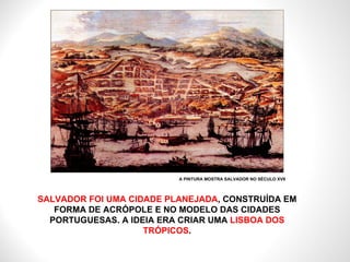 SALVADOR FOI UMA CIDADE PLANEJADA , CONSTRUÍDA EM FORMA DE ACRÓPOLE E NO MODELO DAS CIDADES PORTUGUESAS. A IDEIA ERA CRIAR UMA  LISBOA DOS TRÓPICOS . A PINTURA MOSTRA SALVADOR NO SÉCULO XVII 