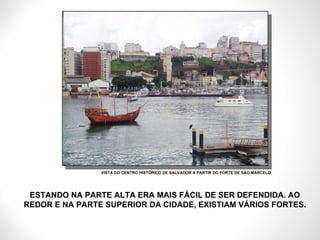 ESTANDO NA PARTE ALTA ERA MAIS FÁCIL DE SER DEFENDIDA. AO REDOR E NA PARTE SUPERIOR DA CIDADE, EXISTIAM VÁRIOS FORTES. VISTA DO CENTRO HISTÓRICO DE SALVADOR A PARTIR DO FORTE DE SÃO MARCELO 