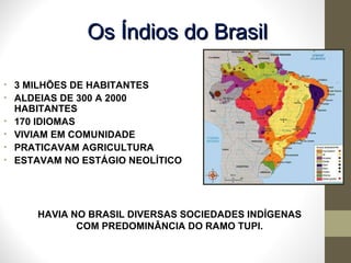 HAVIA NO BRASIL DIVERSAS SOCIEDADES INDÍGENAS COM PREDOMINÂNCIA DO RAMO TUPI. 3 MILHÕES DE HABITANTES ALDEIAS DE 300 A 2000 HABITANTES  170 IDIOMAS VIVIAM EM COMUNIDADE PRATICAVAM AGRICULTURA ESTAVAM NO ESTÁGIO NEOLÍTICO  Os Índios do Brasil 