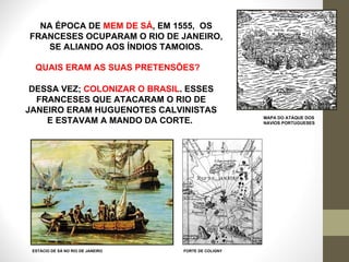MAPA DO ATAQUE DOS  NAVIOS PORTUGUESES ESTÁCIO DE SÁ NO RIO DE JANEIRO NA ÉPOCA DE  MEM DE SÁ , EM 1555,  OS FRANCESES OCUPARAM O RIO DE JANEIRO, SE ALIANDO AOS ÍNDIOS TAMOIOS. FORTE DE COLIGNY QUAIS ERAM AS SUAS PRETENSÕES? DESSA VEZ;  COLONIZAR O BRASIL . ESSES FRANCESES QUE ATACARAM O RIO DE JANEIRO ERAM HUGUENOTES CALVINISTAS E ESTAVAM A MANDO DA CORTE.  