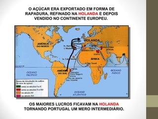 O AÇÚCAR ERA EXPORTADO EM FORMA DE RAPADURA, REFINADO NA  HOLANDA  E DEPOIS VENDIDO NO CONTINENTE EUROPEU.  HOLANDA OS MAIORES LUCROS FICAVAM NA  HOLANDA  TORNANDO PORTUGAL UM MERO INTERMEDIÁRIO. 