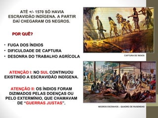 ATÉ +/- 1570 SÓ HAVIA ESCRAVIDÃO INDÍGENA. A PARTIR DAÍ CHEGARAM OS NEGROS.  POR QUÊ? FUGA DOS ÍNDIOS DIFICULDADE DE CAPTURA DESONRA DO TRABALHO AGRÍCOLA CAPTURA DE ÍNDIOS NEGROS ESCRAVOS – QUADRO DE RUGENDAS ATENÇÃO I:   NO  SUL  CONTINUOU EXISTINDO A ESCRAVIDÃO INDÍGENA. ATENÇÃO II:   OS ÍNDIOS FORAM DIZIMADOS PELAS DOENÇAS OU PELO EXTERMÍNIO, QUE CHAMAVAM DE “ GUERRAS JUSTAS ”. 