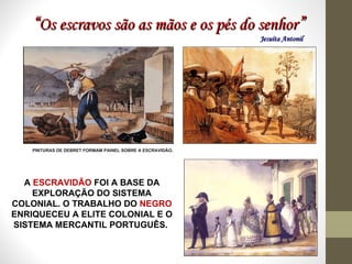 “ Os escravos são as mãos e os pés do senhor ” Jesuíta Antonil  A  ESCRAVIDÃO  FOI A BASE DA EXPLORAÇÃO DO SISTEMA COLONIAL. O TRABALHO DO  NEGRO  ENRIQUECEU A ELITE COLONIAL E O SISTEMA MERCANTIL PORTUGUÊS.  PINTURAS DE DEBRET FORMAM PAINEL SOBRE A ESCRAVIDÃO. 